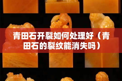 青田石开裂如何处理好（青田石的裂纹能消失吗）