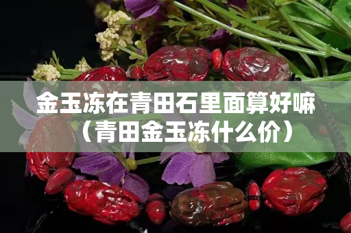 金玉冻在青田石里面算好嘛（青田金玉冻什么价）