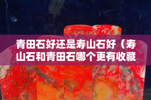 青田石好还是寿山石好（寿山石和青田石哪个更有收藏价值）