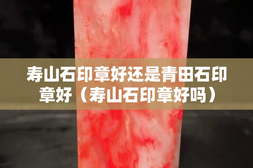 寿山石印章好还是青田石印章好（寿山石印章好吗）