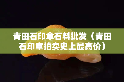 青田石印章石料批发（青田石印章拍卖史上最高价）
