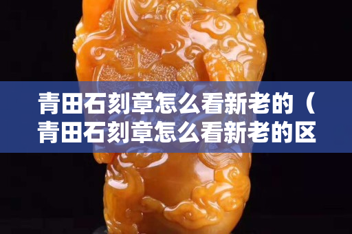 青田石刻章怎么看新老的（青田石刻章怎么看新老的区分）