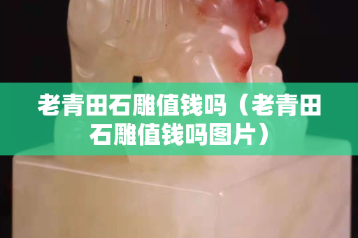 老青田石雕值钱吗（老青田石雕值钱吗图片）