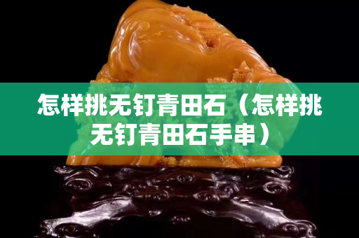 怎样挑无钉青田石（怎样挑无钉青田石手串）