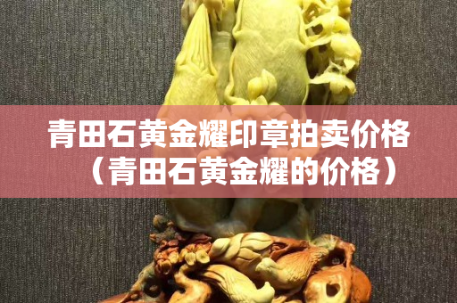 青田石黄金耀印章拍卖价格（青田石黄金耀的价格）
