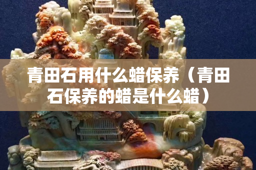 青田石用什么蜡保养（青田石保养的蜡是什么蜡）