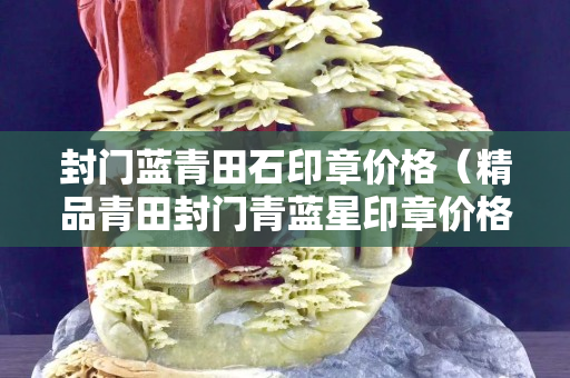 封门蓝青田石印章价格（精品青田封门青蓝星印章价格）