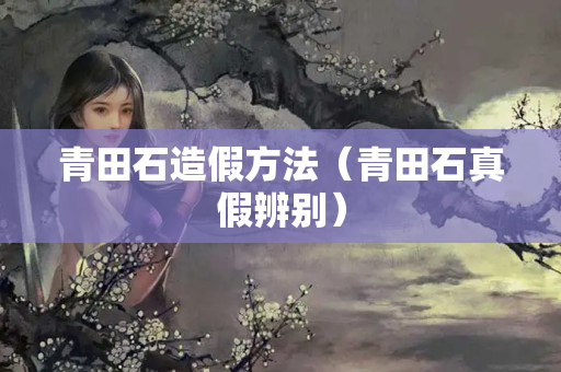 青田石造假方法（青田石真假辨别）