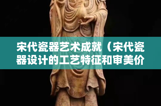宋代瓷器艺术成就（宋代瓷器设计的工艺特征和审美价值）