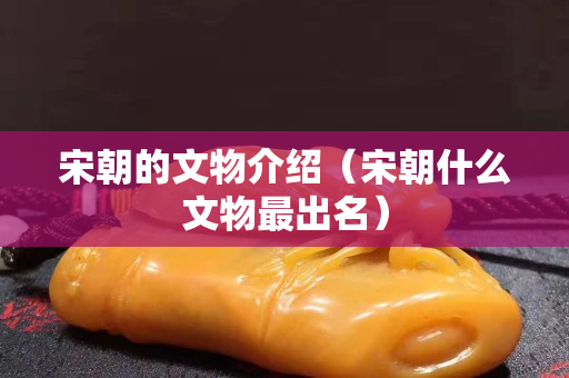 宋朝的文物介绍（宋朝什么文物最出名）
