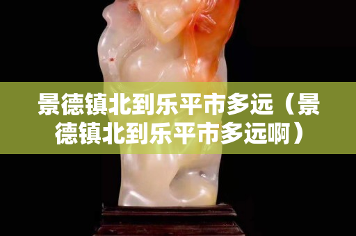景德镇北到乐平市多远（景德镇北到乐平市多远啊）