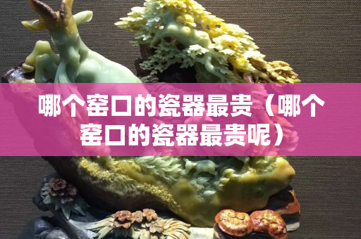 哪个窑口的瓷器最贵（哪个窑口的瓷器最贵呢）