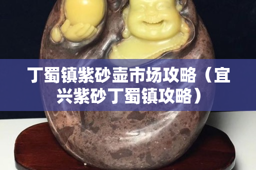 丁蜀镇紫砂壶市场攻略（宜兴紫砂丁蜀镇攻略）