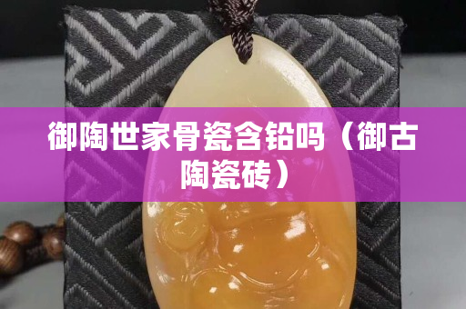御陶世家骨瓷含铅吗（御古陶瓷砖）