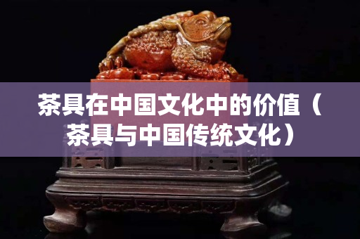 茶具在中国文化中的价值（茶具与中国传统文化）
