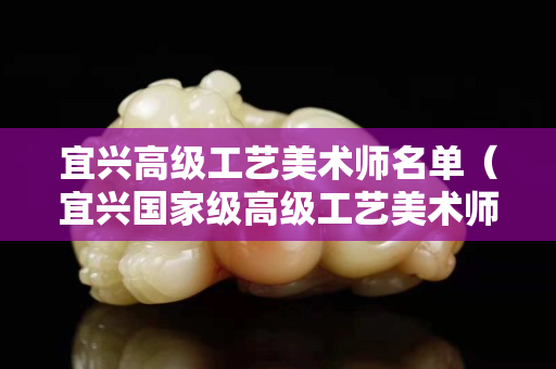 宜兴高级工艺美术师名单（宜兴国家级高级工艺美术师）