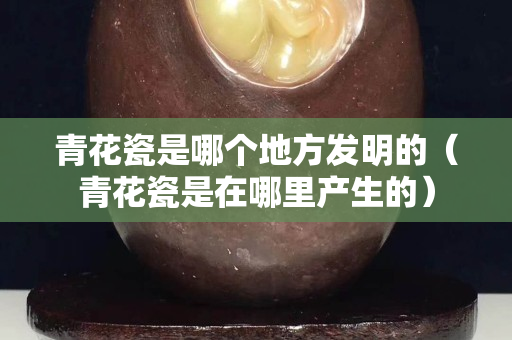 青花瓷是哪个地方发明的（青花瓷是在哪里产生的）