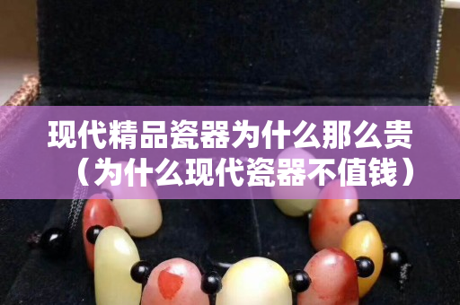 现代精品瓷器为什么那么贵（为什么现代瓷器不值钱）