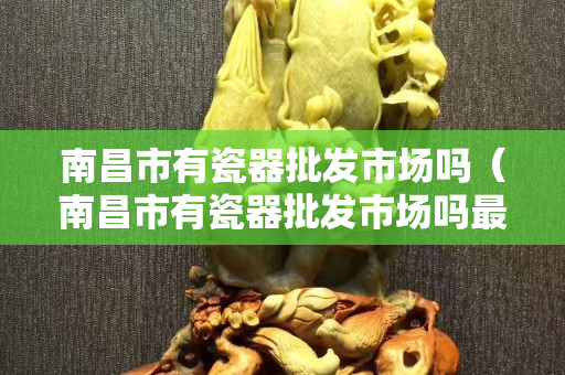 南昌市有瓷器批发市场吗（南昌市有瓷器批发市场吗最近）