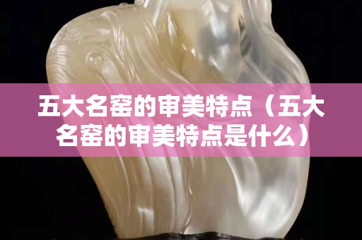 五大名窑的审美特点（五大名窑的审美特点是什么）