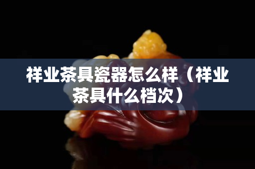 祥业茶具瓷器怎么样（祥业茶具什么档次）