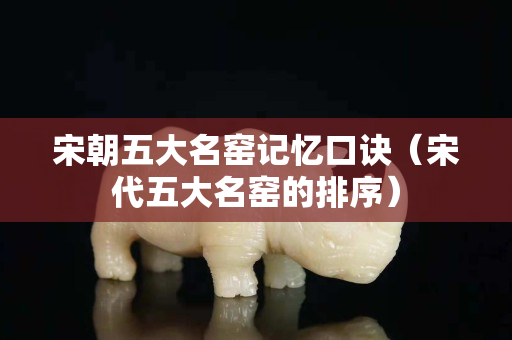 宋朝五大名窑记忆口诀（宋代五大名窑的排序）
