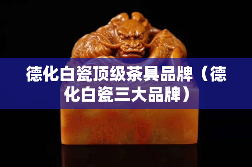 德化白瓷顶级茶具品牌（德化白瓷三大品牌）