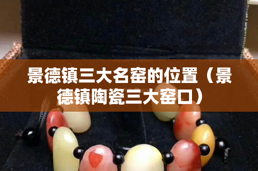 景德镇三大名窑的位置（景德镇陶瓷三大窑口）