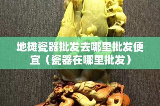 地摊瓷器批发去哪里批发便宜（瓷器在哪里批发）