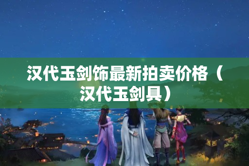 汉代玉剑饰最新拍卖价格（汉代玉剑具）