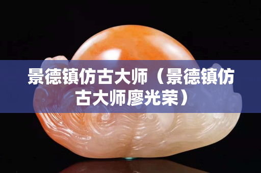 景德镇仿古大师（景德镇仿古大师廖光荣）
