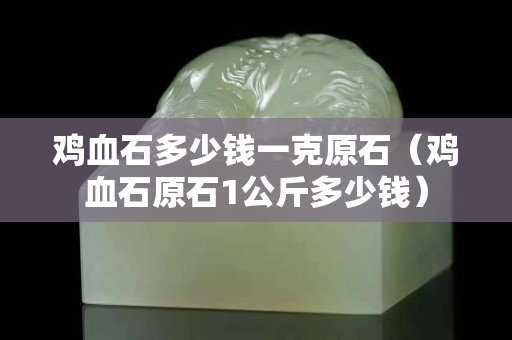 鸡血石多少钱一克原石（鸡血石原石1公斤多少钱）