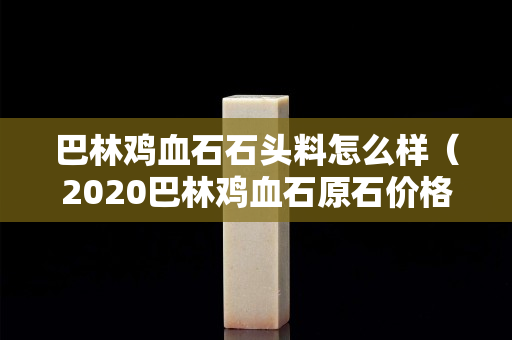 巴林鸡血石石头料怎么样（2020巴林鸡血石原石价格行情）
