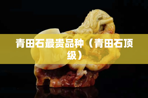 青田石最贵品种（青田石顶级）