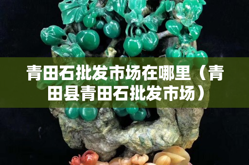 青田石批发市场在哪里（青田县青田石批发市场）