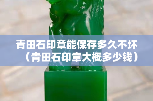 青田石印章能保存多久不坏（青田石印章大概多少钱）