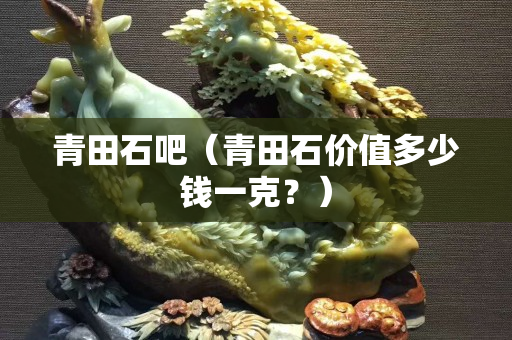 青田石吧（青田石价值多少钱一克？）