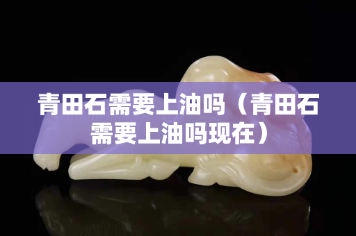 青田石需要上油吗（青田石需要上油吗现在）