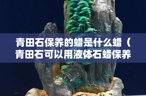 青田石保养的蜡是什么蜡（青田石可以用液体石蜡保养吗）