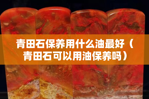 青田石保养用什么油最好（青田石可以用油保养吗）