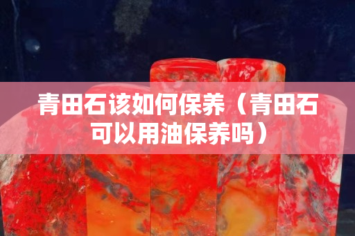 青田石该如何保养（青田石可以用油保养吗）