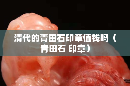 清代的青田石印章值钱吗（青田石 印章）
