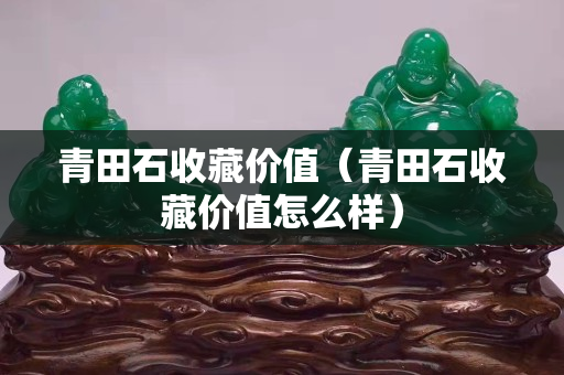 青田石收藏价值（青田石收藏价值怎么样）