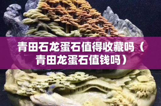 青田石龙蛋石值得收藏吗（青田龙蛋石值钱吗）
