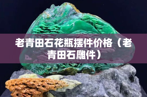 老青田石花瓶摆件价格（老青田石雕件）
