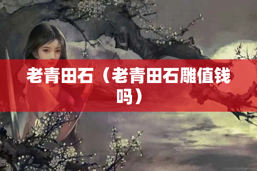 老青田石（老青田石雕值钱吗）