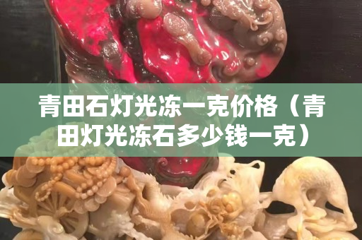 青田石灯光冻一克价格（青田灯光冻石多少钱一克）