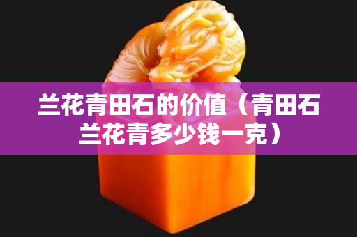 兰花青田石的价值（青田石兰花青多少钱一克）