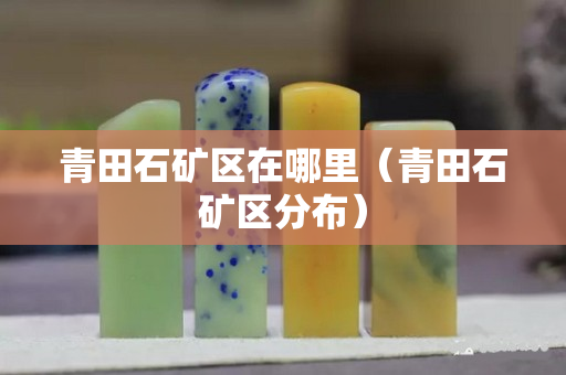 青田石矿区在哪里（青田石矿区分布）
