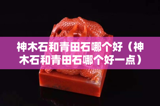 神木石和青田石哪个好（神木石和青田石哪个好一点）